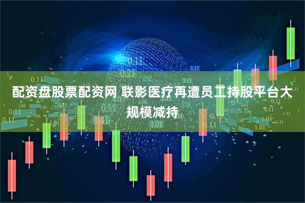 配资盘股票配资网 联影医疗再遭员工持股平台大规模减持