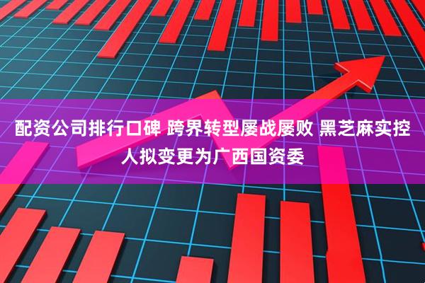 配资公司排行口碑 跨界转型屡战屡败 黑芝麻实控人拟变更为广西国资委
