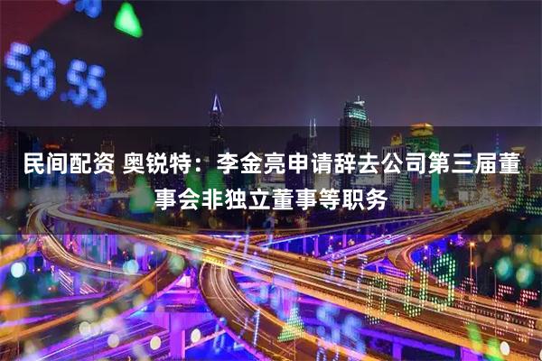 民间配资 奥锐特：李金亮申请辞去公司第三届董事会非独立董事等职务