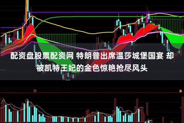 配资盘股票配资网 特朗普出席温莎城堡国宴 却被凯特王妃的金色惊艳抢尽风头