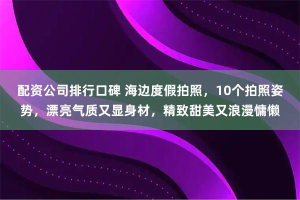 配资公司排行口碑 海边度假拍照，10个拍照姿势，漂亮气质又显身材，精致甜美又浪漫慵懒