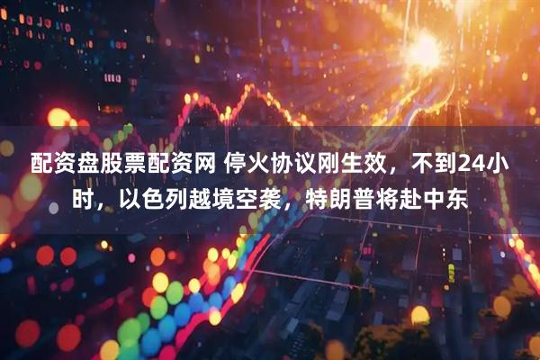 配资盘股票配资网 停火协议刚生效，不到24小时，以色列越境空袭，特朗普将赴中东