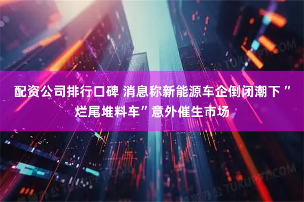 配资公司排行口碑 消息称新能源车企倒闭潮下“烂尾堆料车”意外催生市场
