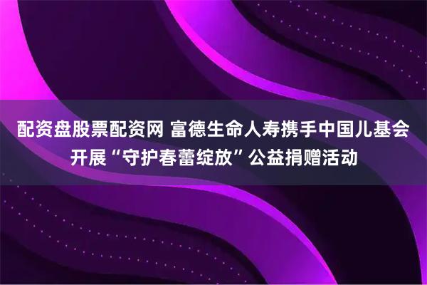 配资盘股票配资网 富德生命人寿携手中国儿基会开展“守护春蕾绽放”公益捐赠活动