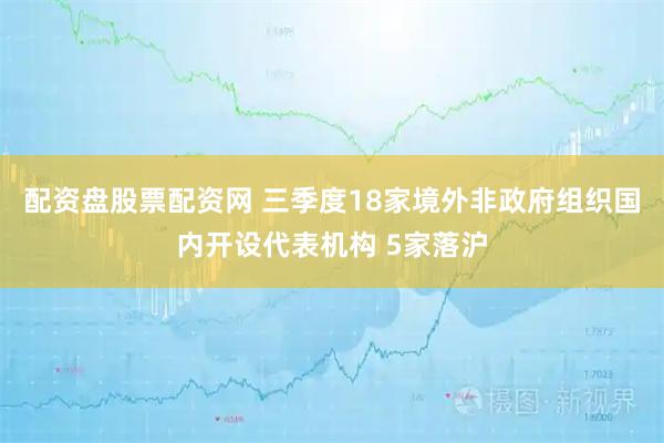 配资盘股票配资网 三季度18家境外非政府组织国内开设代表机构 5家落沪