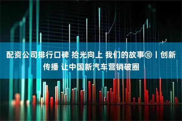 配资公司排行口碑 拾光向上 我们的故事⑩丨创新传播 让中国新汽车营销破圈