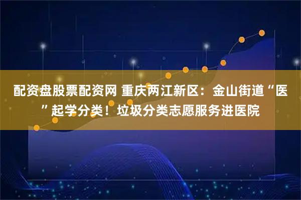 配资盘股票配资网 重庆两江新区：金山街道“医”起学分类！垃圾分类志愿服务进医院