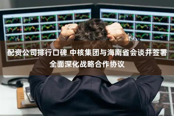 配资公司排行口碑 中核集团与海南省会谈并签署全面深化战略合作协议