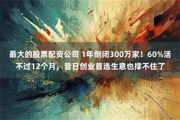 最大的股票配资公司 1年倒闭300万家！60%活不过12个月，昔日创业首选生意也撑不住了