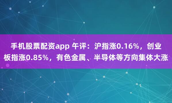 手机股票配资app 午评：沪指涨0.16%，创业板指涨0.85%，有色金属、半导体等方向集体大涨