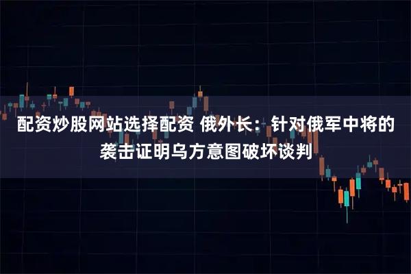 配资炒股网站选择配资 俄外长：针对俄军中将的袭击证明乌方意图破坏谈判