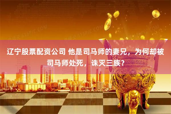 辽宁股票配资公司 他是司马师的妻兄，为何却被司马师处死，诛灭三族？