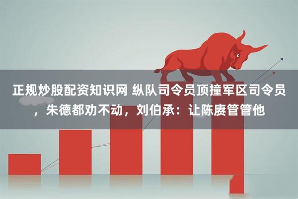 正规炒股配资知识网 纵队司令员顶撞军区司令员，朱德都劝不动，刘伯承：让陈赓管管他