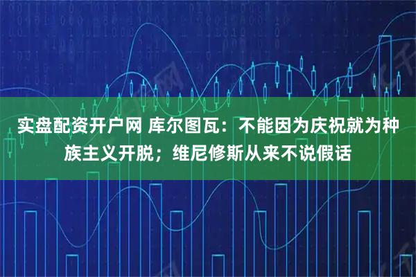 实盘配资开户网 库尔图瓦：不能因为庆祝就为种族主义开脱；维尼修斯从来不说假话
