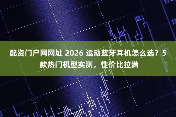 配资门户网网址 2026 运动蓝牙耳机怎么选？5 款热门机型实测，性价比拉满