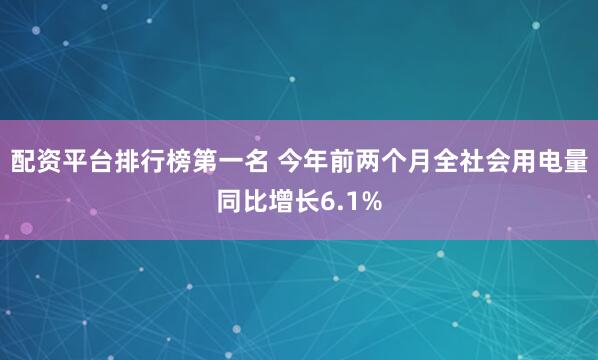 配资平台排行榜第一名 今年前两个月全社会用电量同比增长6.1%