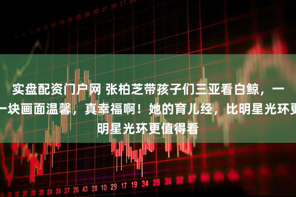 实盘配资门户网 张柏芝带孩子们三亚看白鲸，一家人在一块画面温馨，真幸福啊！她的育儿经，比明星光环更值得看