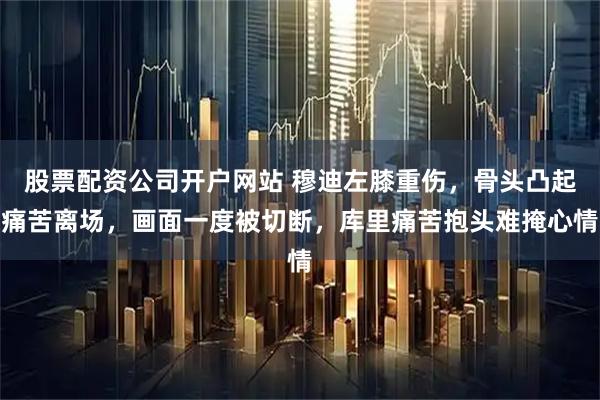 股票配资公司开户网站 穆迪左膝重伤,骨头凸起痛苦离场,画面一度被切断,库里痛苦抱头难掩心情