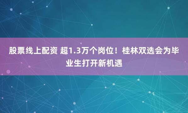 股票线上配资 超1.3万个岗位！桂林双选会为毕业生打开新机遇