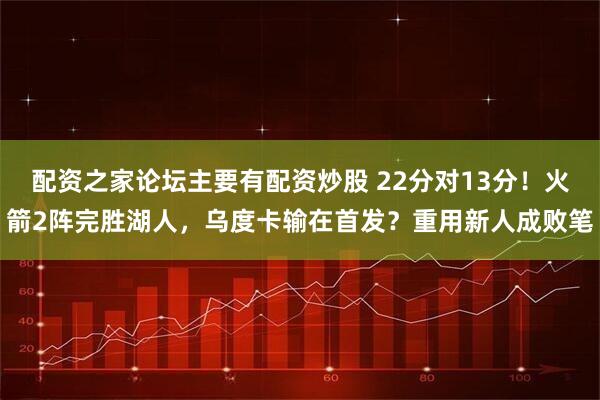 配资之家论坛主要有配资炒股 22分对13分！火箭2阵完胜湖人，乌度卡输在首发？重用新人成败笔