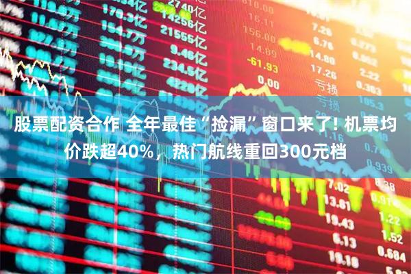 股票配资合作 全年最佳“捡漏”窗口来了! 机票均价跌超40%，热门航线重回300元档