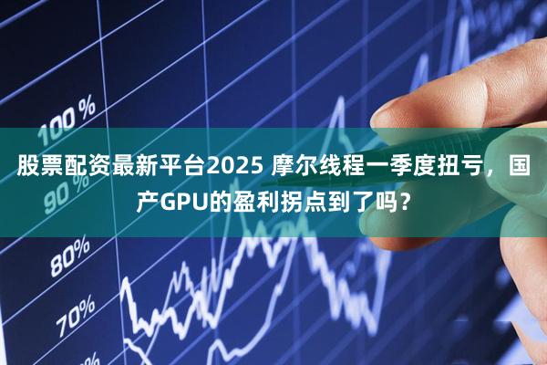 股票配资最新平台2025 摩尔线程一季度扭亏，国产GPU的盈利拐点到了吗？