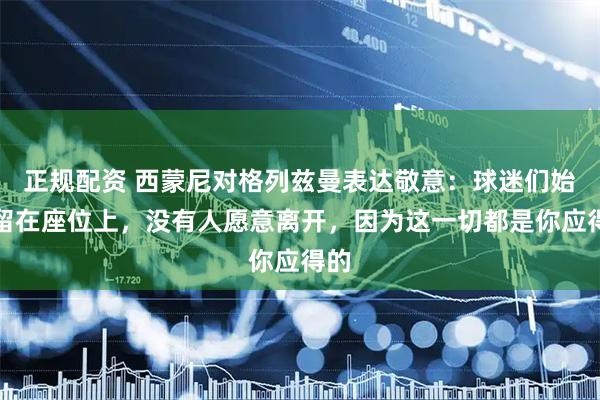 正规配资 西蒙尼对格列兹曼表达敬意：球迷们始终留在座位上，没有人愿意离开，因为这一切都是你应得的
