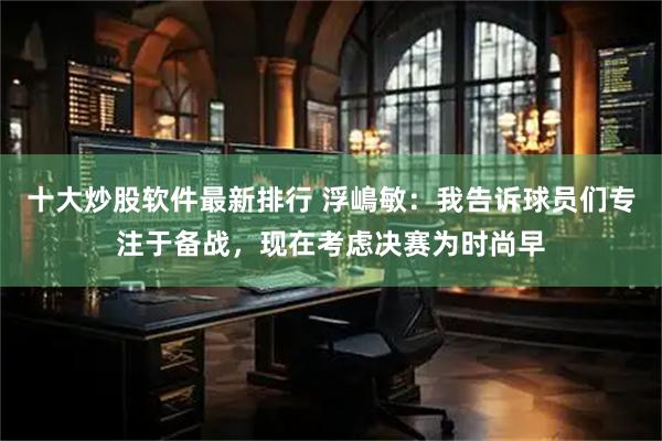 十大炒股软件最新排行 浮嶋敏：我告诉球员们专注于备战，现在考虑决赛为时尚早