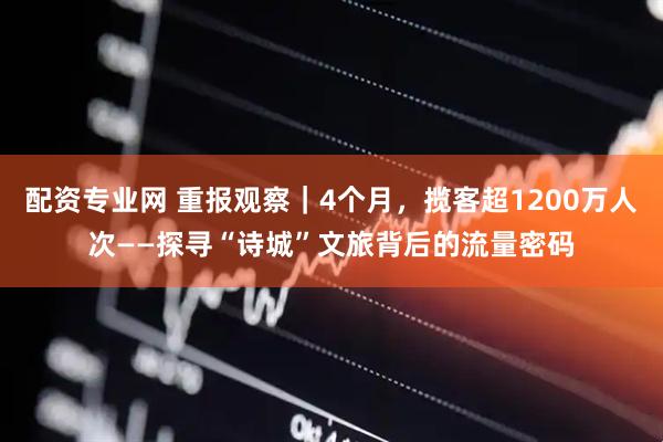 配资专业网 重报观察｜4个月，揽客超1200万人次——探寻“诗城”文旅背后的流量密码