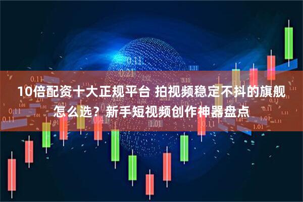 10倍配资十大正规平台 拍视频稳定不抖的旗舰怎么选？新手短视频创作神器盘点