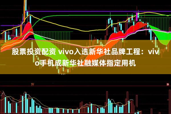 股票投资配资 vivo入选新华社品牌工程：vivo手机成新华社融媒体指定用机
