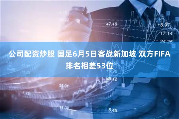 公司配资炒股 国足6月5日客战新加坡 双方FIFA排名相差53位