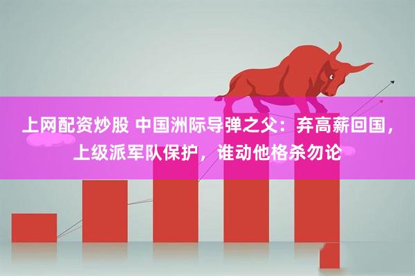 上网配资炒股 中国洲际导弹之父:弃高薪回国,上级派军队保护,谁动他格杀勿论