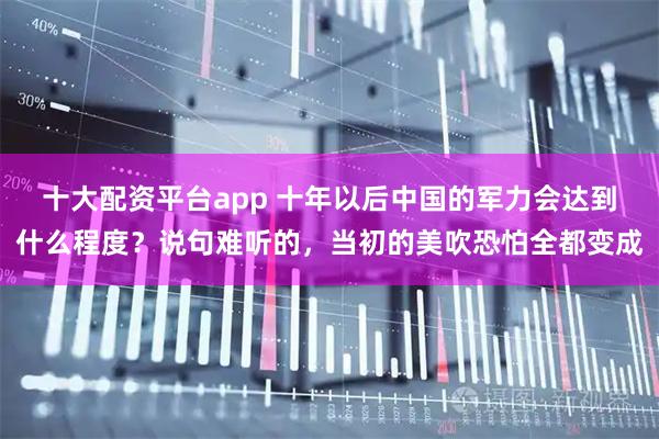 十大配资平台app 十年以后中国的军力会达到什么程度？说句难听的，当初的美吹恐怕全都变成