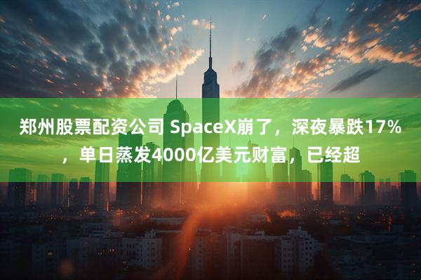 郑州股票配资公司 SpaceX崩了，深夜暴跌17%，单日蒸发4000亿美元财富，已经超