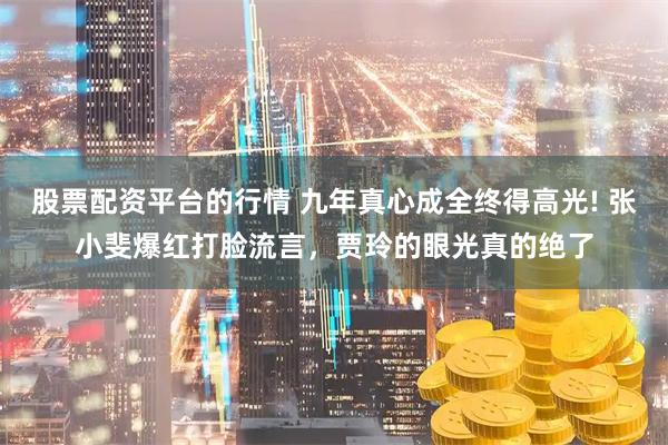 股票配资平台的行情 九年真心成全终得高光! 张小斐爆红打脸流言，贾玲的眼光真的绝了