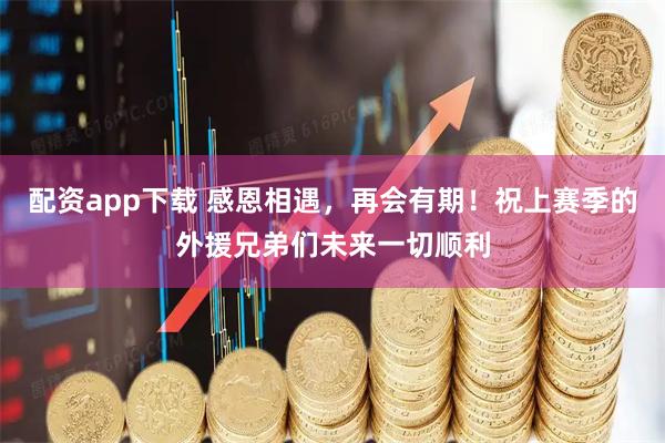 配资app下载 感恩相遇，再会有期！祝上赛季的外援兄弟们未来一切顺利