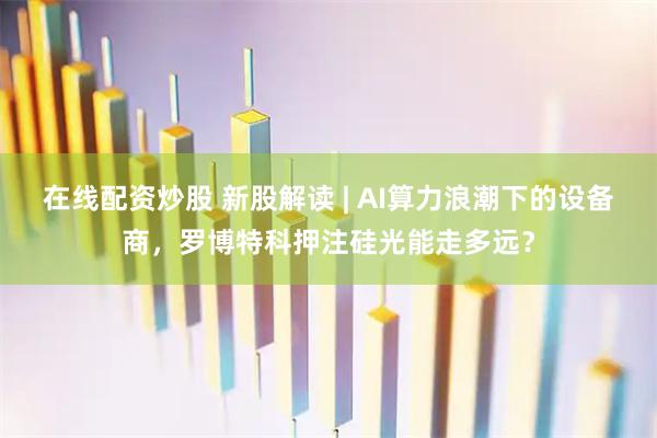 在线配资炒股 新股解读 | AI算力浪潮下的设备商，罗博特科押注硅光能走多远？