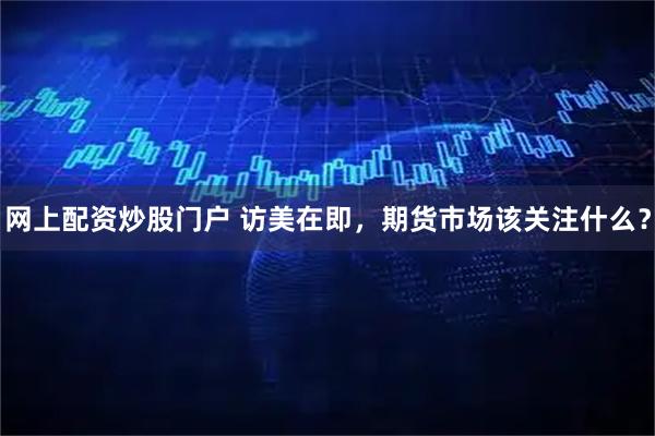 网上配资炒股门户 访美在即，期货市场该关注什么？