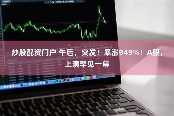 炒股配资门户 午后，突发！暴涨949%！A股，上演罕见一幕