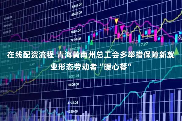 在线配资流程 青海黄南州总工会多举措保障新就业形态劳动者“暖心餐”