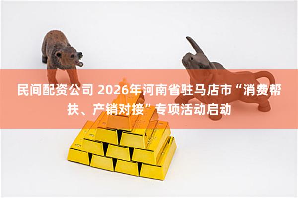 民间配资公司 2026年河南省驻马店市“消费帮扶、产销对接”专项活动启动